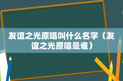 友谊之光原唱叫什么名字（友谊之光原唱是谁）