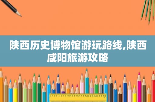 陕西历史博物馆游玩路线,陕西咸阳旅游攻略