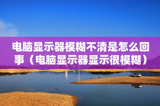 电脑显示器模糊不清是怎么回事（电脑显示器显示很模糊）