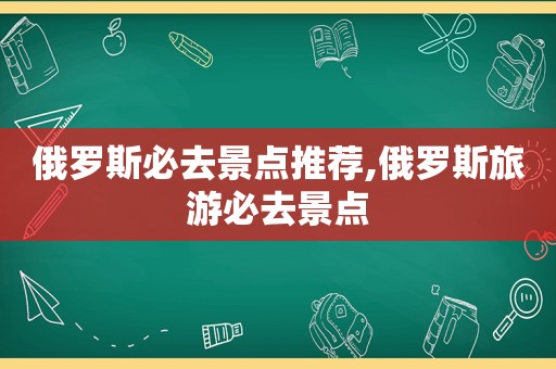 俄罗斯必去景点推荐,俄罗斯旅游必去景点