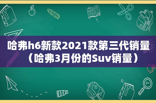 哈弗h6新款2021款第三代销量（哈弗3月份的Suv销量）