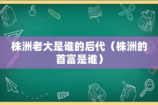 株洲老大是谁的后代（株洲的首富是谁）