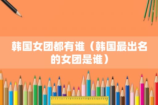 韩国女团都有谁（韩国最出名的女团是谁）