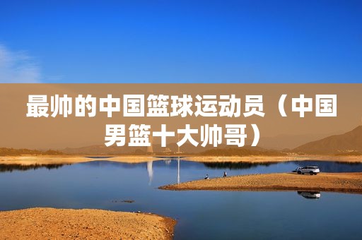 最帅的中国篮球运动员（中国男篮十大帅哥）