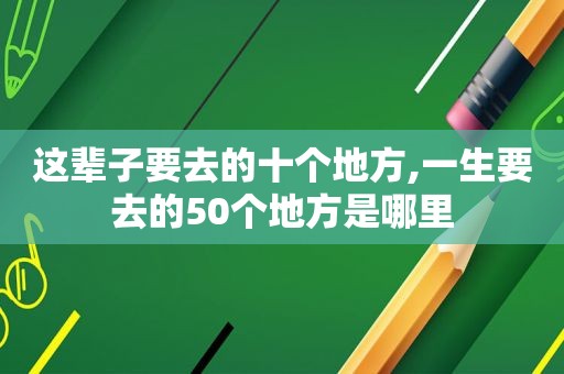 这辈子要去的十个地方,一生要去的50个地方是哪里
