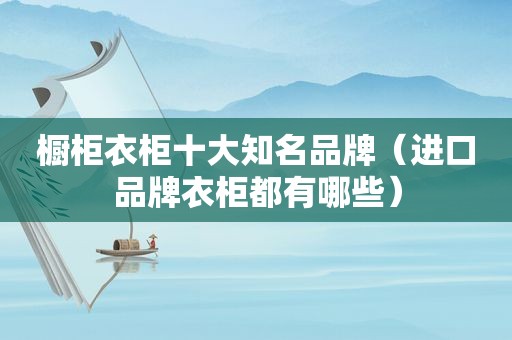 橱柜衣柜十大知名品牌（进口品牌衣柜都有哪些）