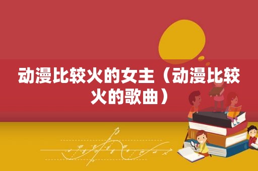动漫比较火的女主（动漫比较火的歌曲）