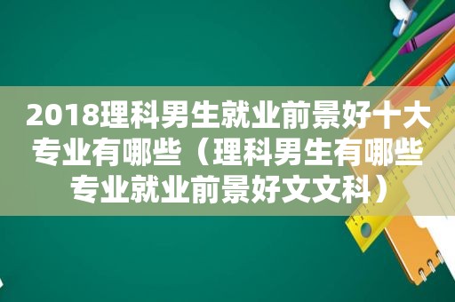 2018理科男生就业前景好十大专业有哪些（理科男生有哪些专业就业前景好文文科）