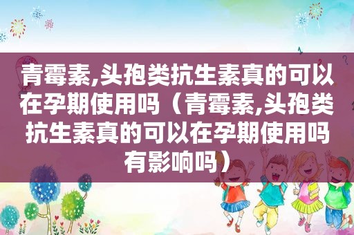 青霉素,头孢类抗生素真的可以在孕期使用吗（青霉素,头孢类抗生素真的可以在孕期使用吗有影响吗）