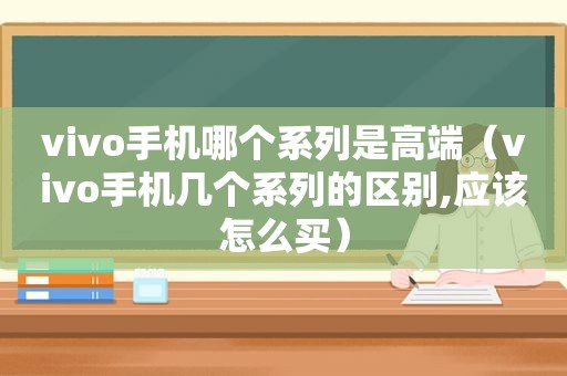 vivo手机哪个系列是高端（vivo手机几个系列的区别,应该怎么买）
