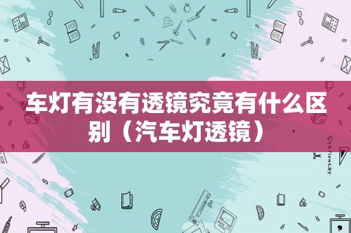 车灯有没有透镜究竟有什么区别（汽车灯透镜）