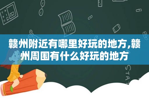 赣州附近有哪里好玩的地方,赣州周围有什么好玩的地方