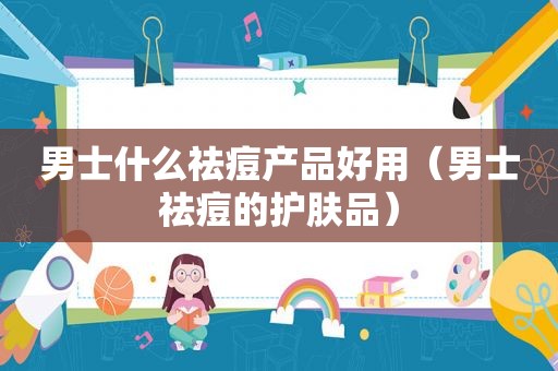 男士什么祛痘产品好用（男士祛痘的护肤品）