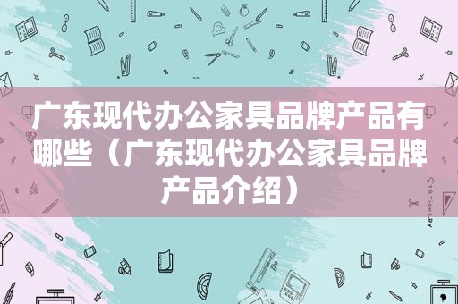 广东现代办公家具品牌产品有哪些（广东现代办公家具品牌产品介绍）