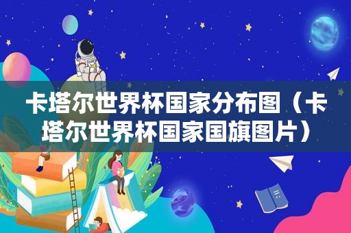 卡塔尔世界杯国家分布图（卡塔尔世界杯国家国旗图片）