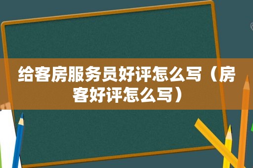 给客房服务员好评怎么写（房客好评怎么写）
