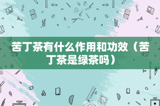 苦丁茶有什么作用和功效（苦丁茶是绿茶吗）