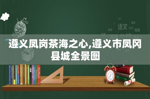 遵义凤岗茶海之心,遵义市凤冈县城全景图