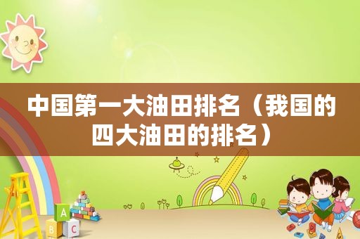 中国第一大油田排名（我国的四大油田的排名）
