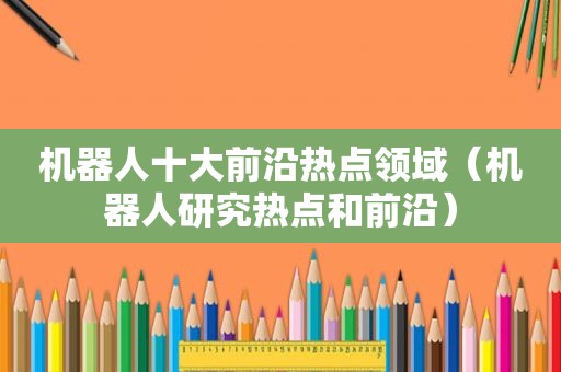机器人十大前沿热点领域（机器人研究热点和前沿）  第1张