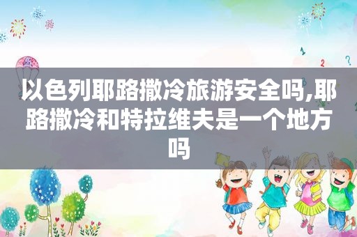 以色列耶路撒冷旅游安全吗,耶路撒冷和特拉维夫是一个地方吗  第1张