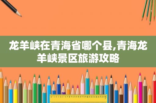 龙羊峡在青海省哪个县,青海龙羊峡景区旅游攻略