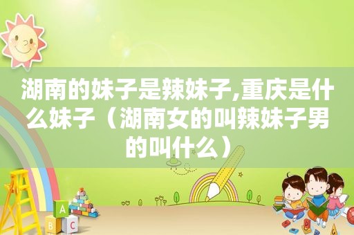 湖南的妹子是辣妹子,重庆是什么妹子（湖南女的叫辣妹子男的叫什么）