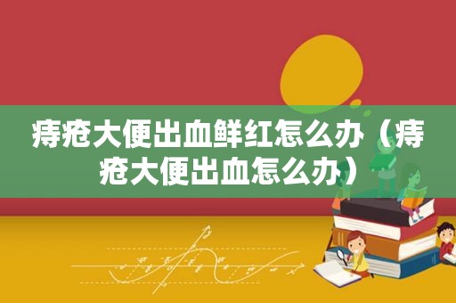 痔疮大便出血鲜红怎么办（痔疮大便出血怎么办）