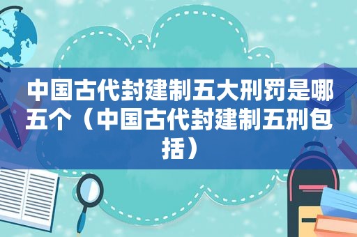 中国古代封建制五大刑罚是哪五个（中国古代封建制五刑包括）
