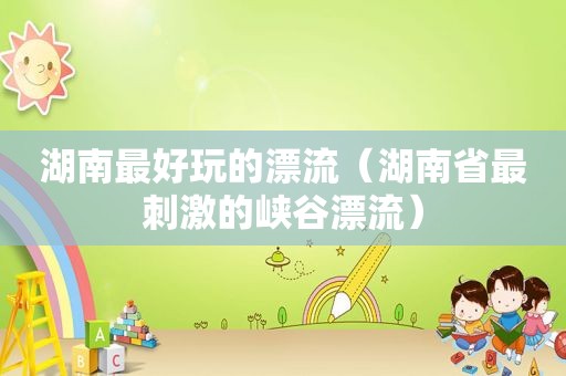 湖南最好玩的漂流（湖南省最 *** 的峡谷漂流）