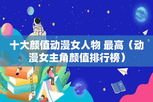 十大颜值动漫女人物 最高（动漫女主角颜值排行榜）