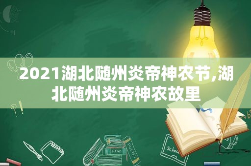 2021湖北随州炎帝神农节,湖北随州炎帝神农故里