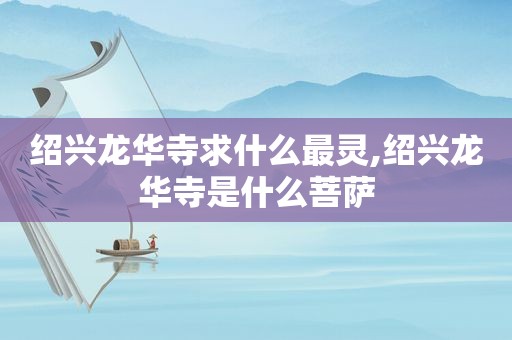 绍兴龙华寺求什么最灵,绍兴龙华寺是什么菩萨