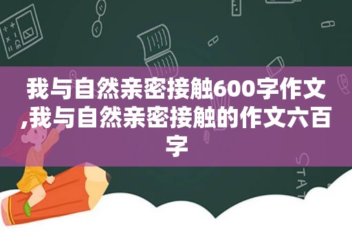 我与自然亲密接触600字作文,我与自然亲密接触的作文六百字