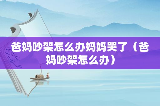 爸妈吵架怎么办妈妈哭了（爸妈吵架怎么办）