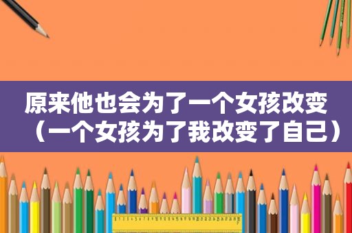原来他也会为了一个女孩改变（一个女孩为了我改变了自己）