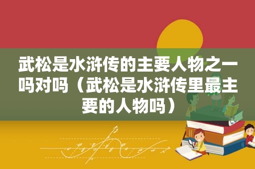 武松是水浒传的主要人物之一吗对吗（武松是水浒传里最主要的人物吗）