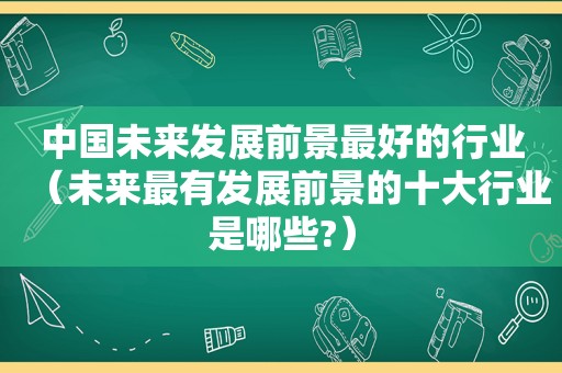 中国未来发展前景最好的行业（未来最有发展前景的十大行业是哪些?）
