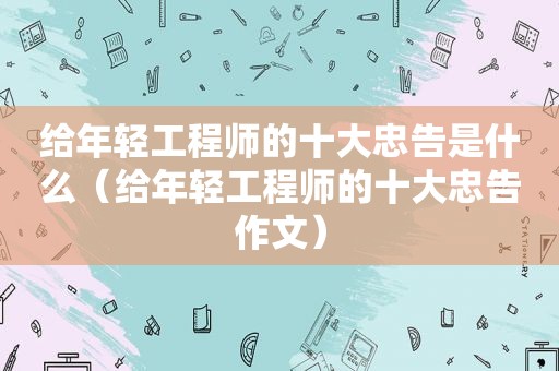 给年轻工程师的十大忠告是什么（给年轻工程师的十大忠告作文）