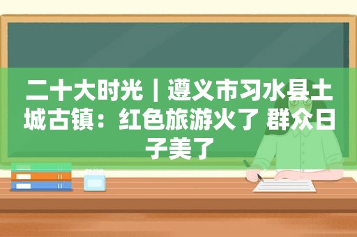 二十大时光｜遵义市习水县土城古镇：红色旅游火了 群众日子美了