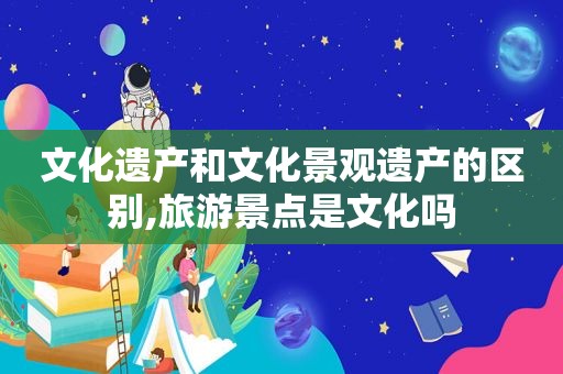 文化遗产和文化景观遗产的区别,旅游景点是文化吗