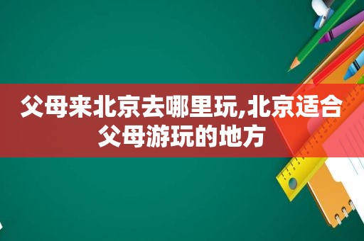 父母来北京去哪里玩,北京适合父母游玩的地方