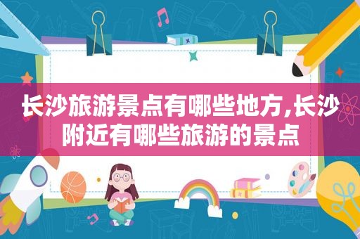 长沙旅游景点有哪些地方,长沙附近有哪些旅游的景点