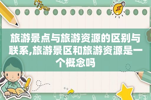 旅游景点与旅游资源的区别与联系,旅游景区和旅游资源是一个概念吗
