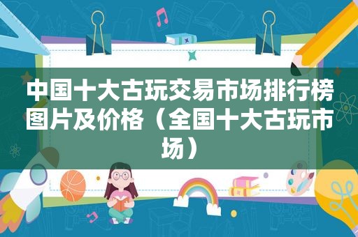 中国十大古玩交易市场排行榜图片及价格（全国十大古玩市场）