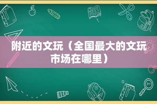 附近的文玩（全国最大的文玩市场在哪里）