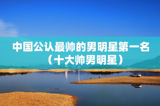 中国公认最帅的男明星第一名（十大帅男明星）