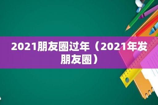 2021朋友圈过年（2021年发朋友圈）