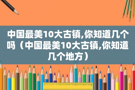 中国最美10大古镇,你知道几个吗（中国最美10大古镇,你知道几个地方）