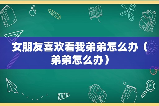 女朋友喜欢看我弟弟怎么办（弟弟怎么办）
